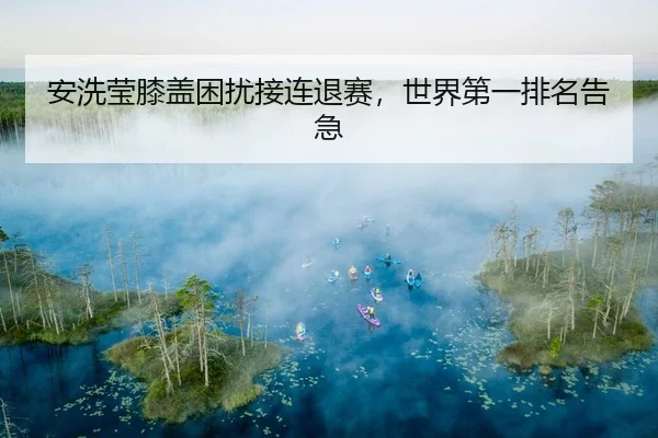 安洗莹膝盖困扰接连退赛，世界第一排名告急