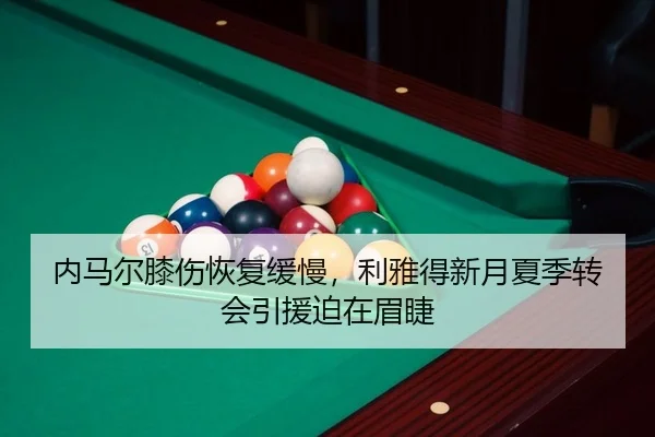内马尔膝伤恢复缓慢，利雅得新月夏季转会引援迫在眉睫